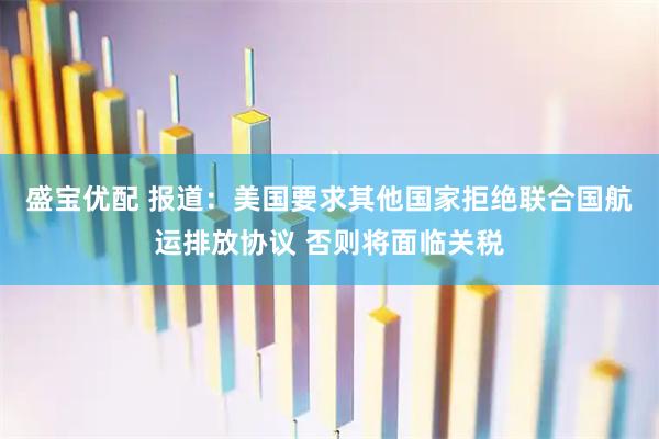盛宝优配 报道：美国要求其他国家拒绝联合国航运排放协议 否则将面临关税