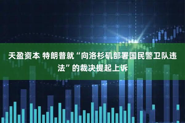 天盈资本 特朗普就“向洛杉矶部署国民警卫队违法”的裁决提起上诉