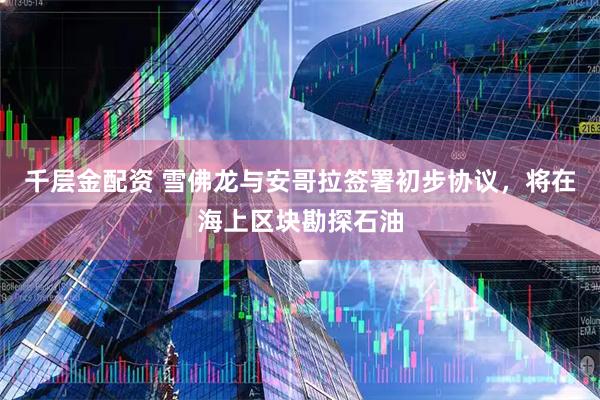 千层金配资 雪佛龙与安哥拉签署初步协议，将在海上区块勘探石油