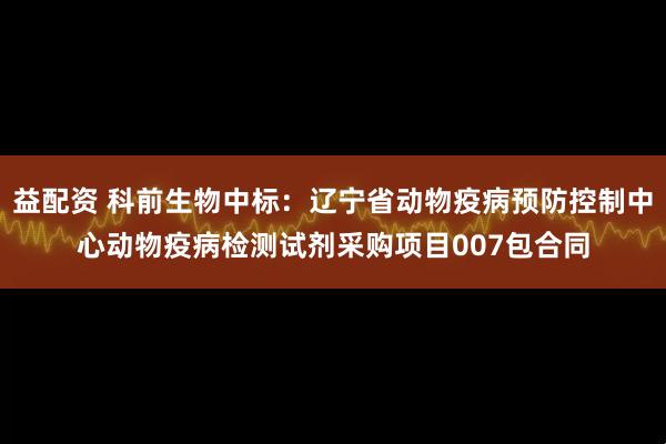 益配资 科前生物中标：辽宁省动物疫病预防控制中心动物疫病检测试剂采购项目007包合同