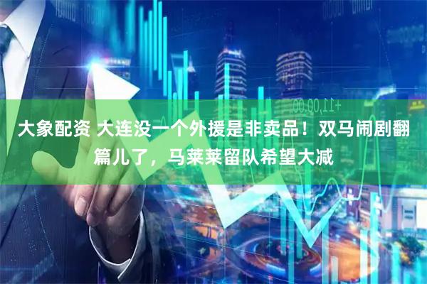 大象配资 大连没一个外援是非卖品！双马闹剧翻篇儿了，马莱莱留队希望大减