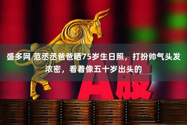 盛多网 范丞丞爸爸晒75岁生日照，打扮帅气头发浓密，看着像五十岁出头的