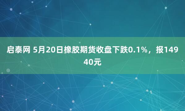 启泰网 5月20日橡胶期货收盘下跌0.1%，报14940元