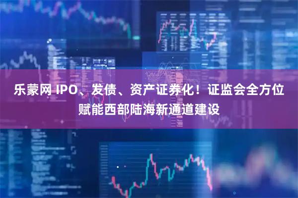 乐蒙网 IPO、发债、资产证券化！证监会全方位赋能西部陆海新通道建设