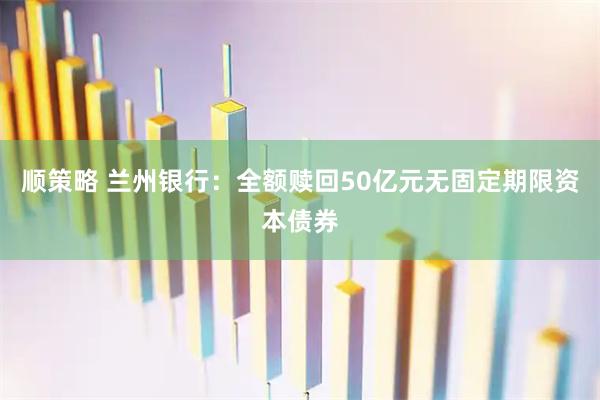 顺策略 兰州银行：全额赎回50亿元无固定期限资本债券