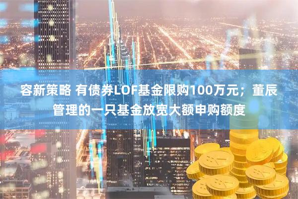 容新策略 有债券LOF基金限购100万元；董辰管理的一只基金放宽大额申购额度