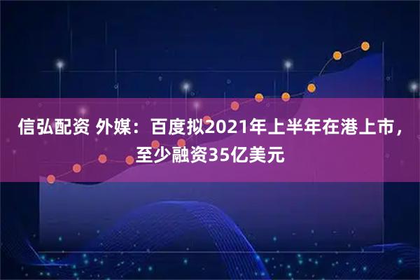 信弘配资 外媒：百度拟2021年上半年在港上市，至少融资35亿美元