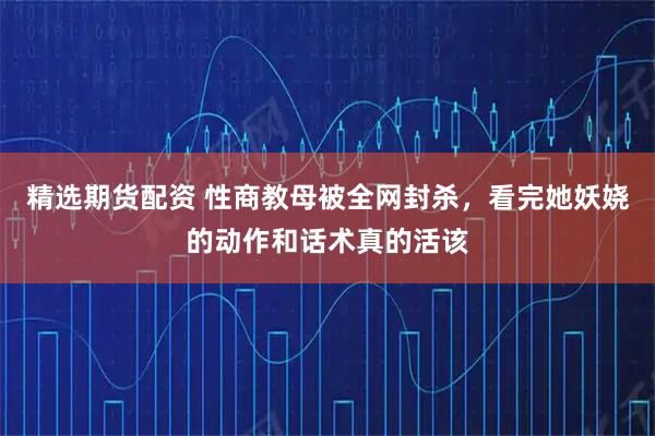 精选期货配资 性商教母被全网封杀，看完她妖娆的动作和话术真的活该