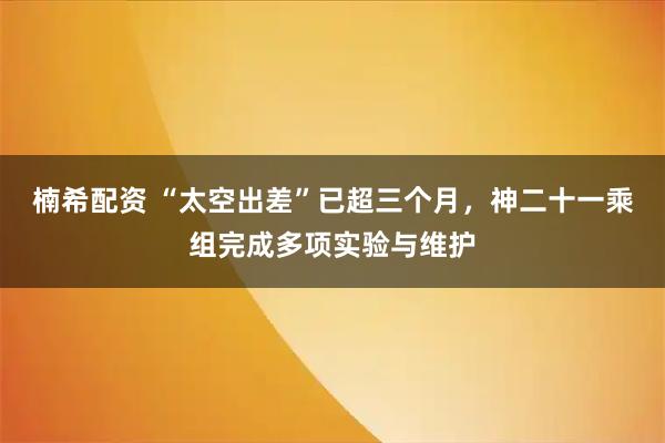 楠希配资 “太空出差”已超三个月，神二十一乘组完成多项实验与维护