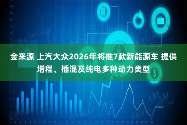 金来源 上汽大众2026年将推7款新能源车 提供增程、插混及纯电多种动力类型