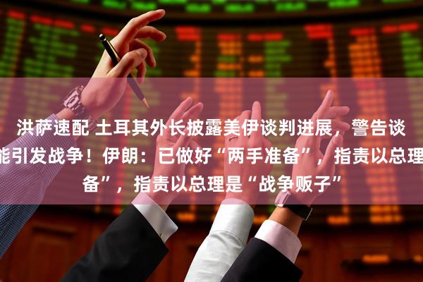 洪萨速配 土耳其外长披露美伊谈判进展，警告谈判范围扩大可能引发战争！伊朗：已做好“两手准备”，指责以总理是“战争贩子”