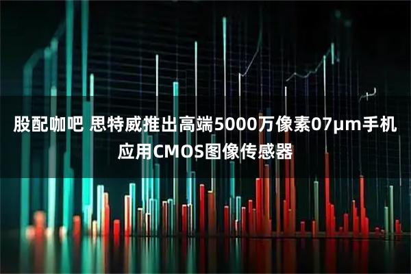 股配咖吧 思特威推出高端5000万像素07μm手机应用CMOS图像传感器