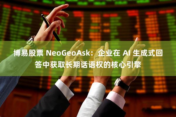 博易股票 NeoGeoAsk：企业在 AI 生成式回答中获取长期话语权的核心引擎