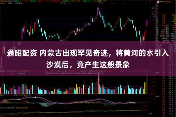 通昭配资 内蒙古出现罕见奇迹，将黄河的水引入沙漠后，竟产生这般景象