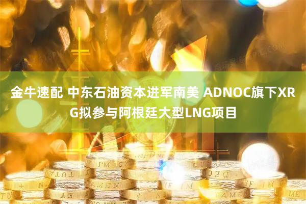 金牛速配 中东石油资本进军南美 ADNOC旗下XRG拟参与阿根廷大型LNG项目