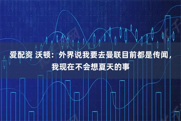 爱配资 沃顿：外界说我要去曼联目前都是传闻，我现在不会想夏天的事