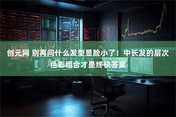 创元网 别再问什么发型显脸小了！中长发的层次色彩组合才是终极答案