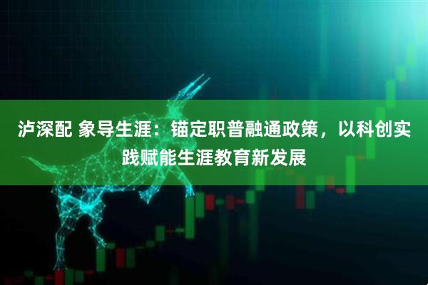 泸深配 象导生涯：锚定职普融通政策，以科创实践赋能生涯教育新发展